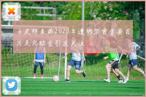 卡皮耶表弟2023年遭绑架曾索要百万美元赎金引发关注