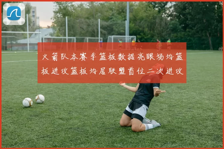 火箭队本赛季篮板数据亮眼场均篮板进攻篮板均居联盟首位二次进攻得分紧随其后