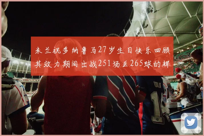 米兰祝多纳鲁马27岁生日快乐回顾其效力期间出战251场丢265球的辉煌历程