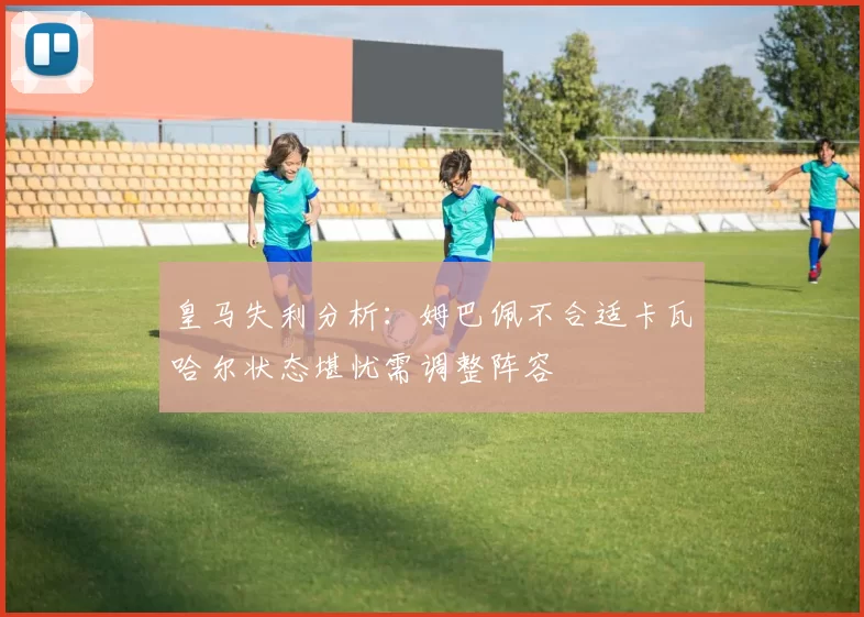 皇马失利分析：姆巴佩不合适卡瓦哈尔状态堪忧需调整阵容