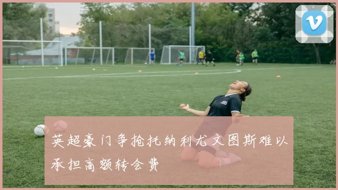 英超豪门争抢托纳利尤文图斯难以承担高额转会费