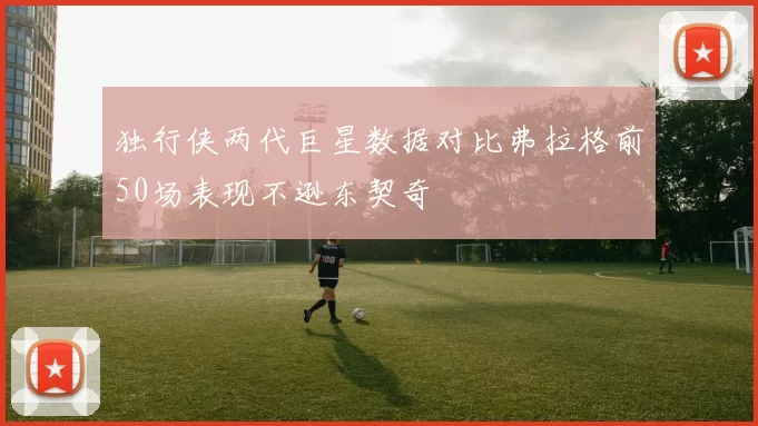 独行侠两代巨星数据对比弗拉格前50场表现不逊东契奇
