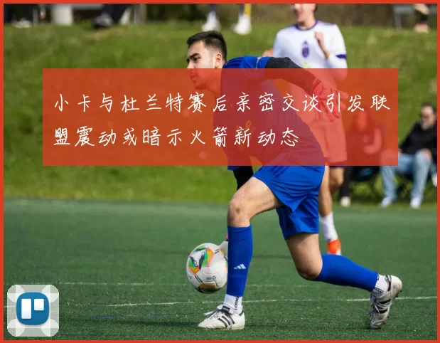 小卡与杜兰特赛后亲密交谈引发联盟震动或暗示火箭新动态