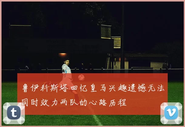 鲁伊科斯塔回忆皇马兴趣遗憾无法同时效力两队的心路历程