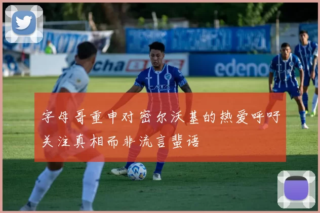 字母哥重申对密尔沃基的热爱呼吁关注真相而非流言蜚语