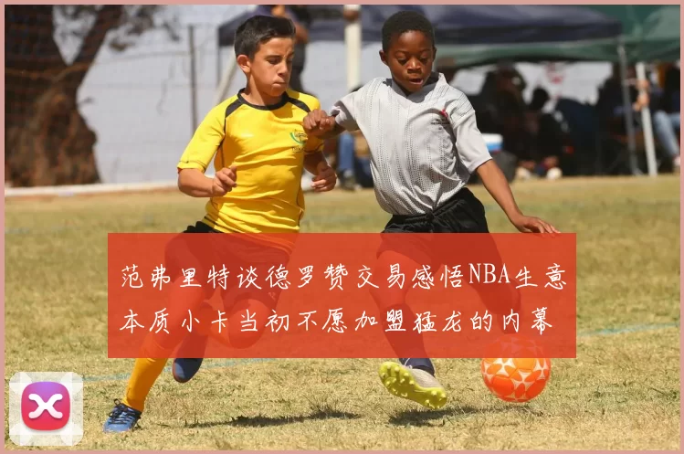 范弗里特谈德罗赞交易感悟NBA生意本质小卡当初不愿加盟猛龙的内幕揭秘