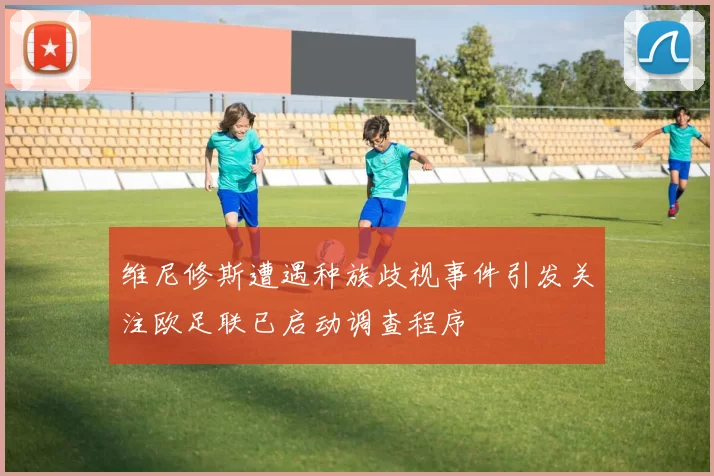 维尼修斯遭遇种族歧视事件引发关注欧足联已启动调查程序