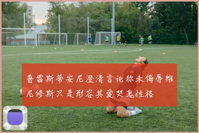 普雷斯蒂安尼澄清言论称未侮辱维尼修斯只是形容其爱哭鬼性格
