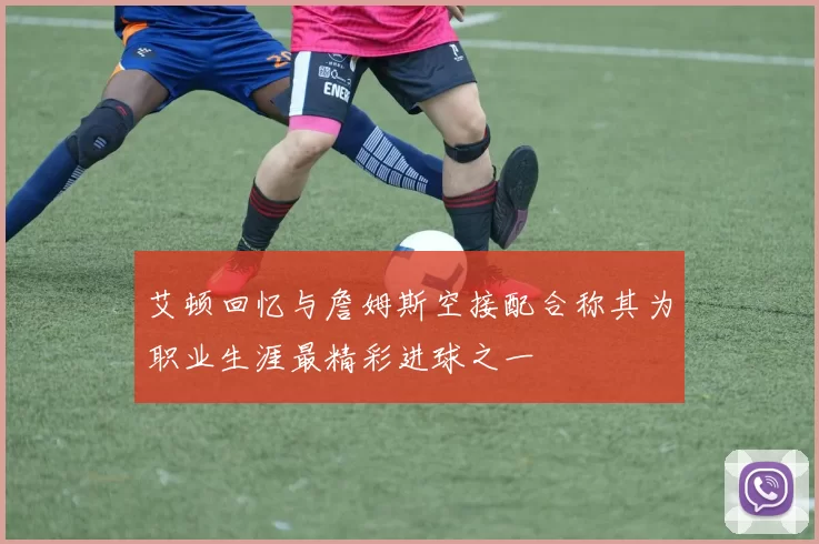艾顿回忆与詹姆斯空接配合称其为职业生涯最精彩进球之一