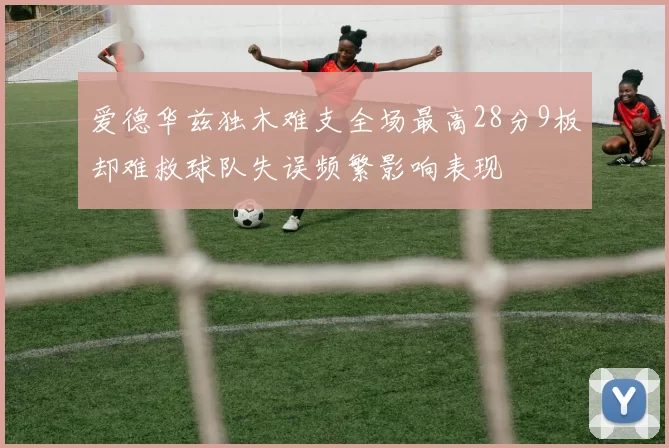 爱德华兹独木难支全场最高28分9板却难救球队失误频繁影响表现