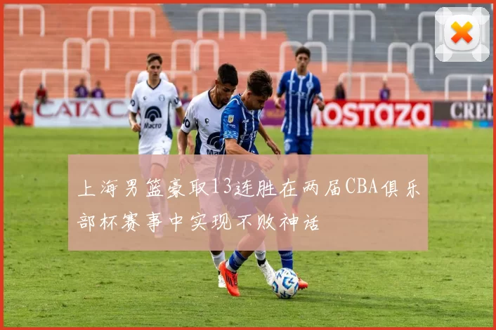 上海男篮豪取13连胜在两届CBA俱乐部杯赛事中实现不败神话