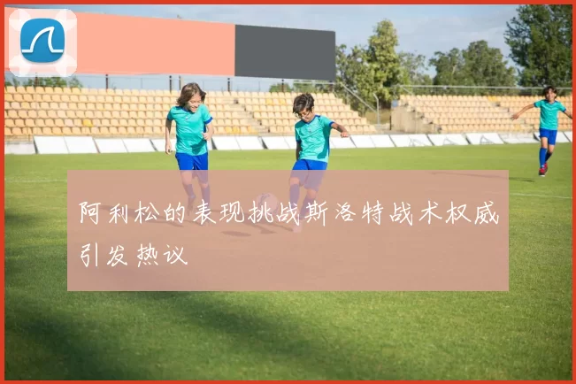 阿利松的表现挑战斯洛特战术权威引发热议
