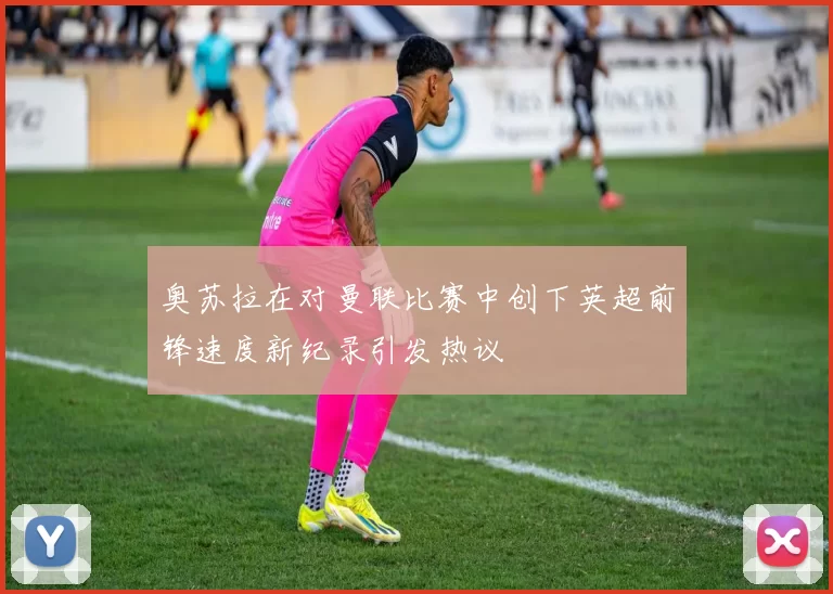 奥苏拉在对曼联比赛中创下英超前锋速度新纪录引发热议