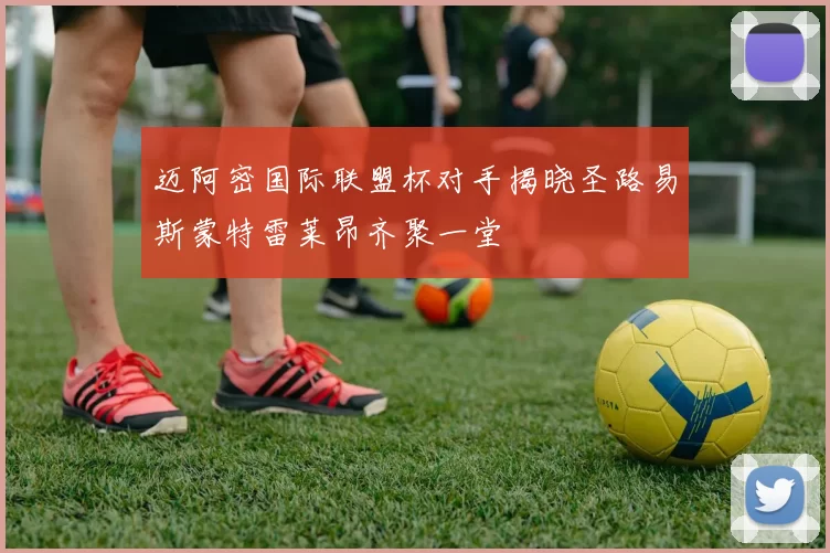 迈阿密国际联盟杯对手揭晓圣路易斯蒙特雷莱昂齐聚一堂