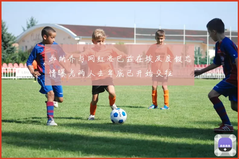 加纳乔与网红洛巴兹在埃及度假恋情曝光两人去年底已开始交往