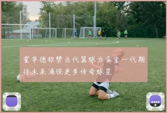 霍华德称赞当代篮球为黄金一代期待未来涌现更多传奇球星