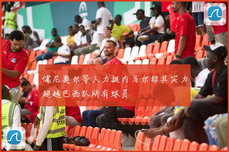 儒尼奥尔等人力挺内马尔称其实力超越巴西队所有球员